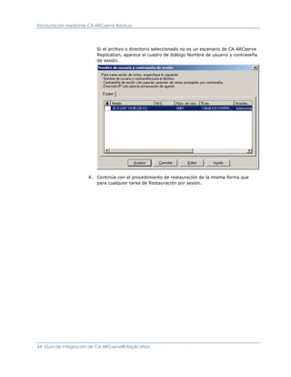 Restauración mediante CA ARCserve Backup




                          Si el archivo o directorio seleccionado no es un escenario de CA ARCserve
                          Replication, aparece el cuadro de diálogo Nombre de usuario y contraseña
                          de sesión.




                      4. Continúe con el procedimiento de restauración de la misma forma que
                         para cualquier tarea de Restauración por sesión.




64 Guía de integración de CA ARCserve® Replication
 