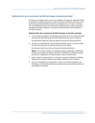 Restauración mediante CA ARCserve Backup




Restauración de un escenario de MS Exchange al equipo principal

                 Al restaurar los datos de los que se ha realizado una copia de seguridad desde
                 el escenario de MS Exchange al servidor principal, el almacén del buzón no se
                 desmonta automáticamente antes de la restauración ni se vuelve a montar
                 una vez finalizada la tarea de restauración. Deberá llevar a cabo el siguiente
                 procedimiento para restaurar un grupo de almacenamiento de Exchange al
                 servidor principal.

                 Restauración de un escenario de MS Exchange al servidor principal

                 1. En la consola de gestión de Exchange, desmonte de forma individual todas
                    las bases de datos del grupo de almacenamiento que vaya a restaurar.

                    Se desmontan todas las bases de datos del grupo de almacenamiento.

                 2. Acceda a la carpeta Buzón de Microsoft Exchange Server y suprima todos
                    los archivos del grupo de almacenamiento de la carpeta.

                    Se eliminan todos los archivos del grupo de almacenamiento.

                    Nota: Si el servidor cuenta con suficiente espacio disponible, cámbiele el
                    nombre a la carpeta en lugar de eliminar el contenido y elimínela cuando
                    la tarea de recuperación se haya llevado a cabo correctamente.

                 3. Lleve a cabo la restauración en el servidor principal (mediante el método
                    Restaurar por sesión, Restaurar por árbol o Restaurar por consulta).

                 4. Una vez completada la restauración, vuelva a la consola de gestión de
                    Exchange y monte todas las bases de datos del grupo de almacenamiento
                    que acaba de restaurar.




                                   Capítulo 4: Realización de tareas de restauración integrada 65
 