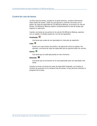 Control de estado de tarea mediante CA ARCserve Backup




Control de cola de tareas

                      La ficha Cola de tareas, situada en el panel derecho, muestra información
                      sobre todas las tareas. Cada vez que ejecute o controle una tarea con el
                      gestor de copia de seguridad de CA ARCserve Backup, la enviará a la cola de
                      tareas. CA ARCserve Backup explora constantemente la cola de tareas que
                      esperan su ejecución.

                      Cuando una tarea se encuentra en la cola de CA ARCserve Backup, aparece
                      con un estado. El estado puede ser uno de los siguientes:

                      Finalizada

                          Una tarea que acaba de ser ejecutada sin intervalo de repetición.

                      Lista

                          Existe una nueva tarea recurrente o de ejecución única en espera. Por
                          ejemplo, una tarea de copia de seguridad que se ejecuta todos los viernes.

                      Activa

                          Una tarea que se está ejecutando en ese momento.

                      Retenida

                          Una tarea que se encuentra en la cola esperando para ser ejecutada más
                          tarde.

                      Cuando se envía una tarea de copia de seguridad integrada, se muestra el
                      nombre de escenario en la ventana Cola de tareas, lo que permite controlar el
                      progreso de la tarea.




68 Guía de integración de CA ARCserve® Replication
 