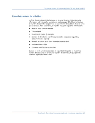 Control de estado de tarea mediante CA ARCserve Backup




Control del registro de actividad

                  La ficha Registro de actividad situada en el panel derecho contiene amplia
                  información sobre todas las operaciones realizadas por CA ARCserve Backup.
                  El Registro de actividad proporciona un seguimiento de auditoría de cada tarea
                  que se ejecuta. Para cada tarea, el registro incluye la siguiente información:
                  ■   Hora de inicio y fin de la tarea
                  ■   Tipo de tarea
                  ■   Rendimiento medio de los datos
                  ■   Número de directorios y archivos procesados (copias de seguridad,
                      restauraciones o copias)
                  ■   Número de sesión de la tarea e identificador de tarea
                  ■   Resultado de la tarea
                  ■   Errores y advertencias producidas

                  Cuando se envía una tarea de copia de seguridad integrada, se muestra el
                  nombre del escenario en la ventana Registro de actividad, lo que permite
                  controlar el progreso de la tarea.




                               Capítulo 5: Control de tareas de duplicado y copia de seguridad 69
 