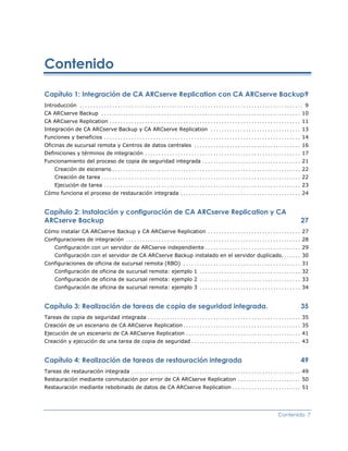 Contenido

Capítulo 1: Integración de CA ARCserve Replication con CA ARCserve Backup9
Introducción .................................................................................. 9
CA ARCserve Backup ......................................................................... 10
CA ARCserve Replication ...................................................................... 11
Integración de CA ARCserve Backup y CA ARCserve Replication ................................. 13
Funciones y beneficios ........................................................................ 14
Oficinas de sucursal remota y Centros de datos centrales ....................................... 16
Definiciones y términos de integración ......................................................... 17
Funcionamiento del proceso de copia de seguridad integrada .................................... 21
   Creación de escenario ..................................................................... 22
   Creación de tarea ......................................................................... 22
   Ejecución de tarea ........................................................................ 23
Cómo funciona el proceso de restauración integrada ............................................ 24


Capítulo 2: Instalación y configuración de CA ARCserve Replication y CA
ARCserve Backup                                                                                  27
Cómo instalar CA ARCserve Backup y CA ARCserve Replication .................................. 27
Configuraciones de integración ................................................................ 28
   Configuración con un servidor de ARCserve independiente ................................... 29
   Configuración con el servidor de CA ARCserve Backup instalado en el servidor duplicado. ...... 30
Configuraciones de oficina de sucursal remota (RBO) ........................................... 31
   Configuración de oficina de sucursal remota: ejemplo 1 ..................................... 32
   Configuración de oficina de sucursal remota: ejemplo 2 ..................................... 33
   Configuración de oficina de sucursal remota: ejemplo 3 ..................................... 34


Capítulo 3: Realización de tareas de copia de seguridad integrada.                               35
Tareas de copia de seguridad integrada ........................................................ 35
Creación de un escenario de CA ARCserve Replication ........................................... 35
Ejecución de un escenario de CA ARCserve Replication .......................................... 41
Creación y ejecución de una tarea de copia de seguridad ........................................ 43


Capítulo 4: Realización de tareas de restauración integrada                                      49
Tareas de restauración integrada .............................................................. 49
Restauración mediante conmutación por error de CA ARCserve Replication ....................... 50
Restauración mediante rebobinado de datos de CA ARCserve Replication ......................... 51




                                                                                        Contenido 7
 