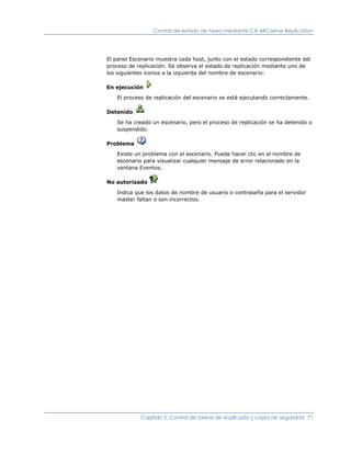 Control de estado de tarea mediante CA ARCserve Replication




El panel Escenario muestra cada host, junto con el estado correspondiente del
proceso de replicación. Se observa el estado de replicación mediante uno de
los siguientes iconos a la izquierda del nombre de escenario:

En ejecución

   El proceso de replicación del escenario se está ejecutando correctamente.

Detenido

   Se ha creado un escenario, pero el proceso de replicación se ha detenido o
   suspendido.

Problema

   Existe un problema con el escenario. Puede hacer clic en el nombre de
   escenario para visualizar cualquier mensaje de error relacionado en la
   ventana Eventos.

No autorizado

   Indica que los datos de nombre de usuario o contraseña para el servidor
   master faltan o son incorrectos.




            Capítulo 5: Control de tareas de duplicado y copia de seguridad 71
 