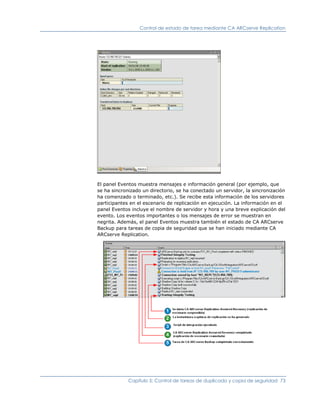 Control de estado de tarea mediante CA ARCserve Replication




El panel Eventos muestra mensajes e información general (por ejemplo, que
se ha sincronizado un directorio, se ha conectado un servidor, la sincronización
ha comenzado o terminado, etc.). Se recibe esta información de los servidores
participantes en el escenario de replicación en ejecución. La información en el
panel Eventos incluye el nombre de servidor y hora y una breve explicación del
evento. Los eventos importantes o los mensajes de error se muestran en
negrita. Además, el panel Eventos muestra también el estado de CA ARCserve
Backup para tareas de copia de seguridad que se han iniciado mediante CA
ARCserve Replication.




             Capítulo 5: Control de tareas de duplicado y copia de seguridad 73
 