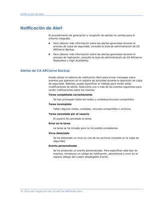 Notificación de Alert




Notificación de Alert
                        El procedimiento de generación y recepción de alertas no cambia para el
                        entorno integrado.
                        ■   Para obtener más información sobre las alertas generadas durante el
                            proceso de copia de seguridad, consulte la Guía de administración de CA
                            ARCserve Backup.
                        ■   Para obtener más información sobre las alertas generadas durante el
                            proceso de replicación, consulte la Guía de administración de CA ARCserve
                            Replication y High Availability.



Alertas de CA ARCserve Backup

                        Puede utilizar el sistema de notificación Alert para enviar mensajes sobre
                        eventos que aparecen en el registro de actividad durante la operación de copia
                        de seguridad. Además, puede especificar el método para recibir estas
                        modificaciones de alerta. Seleccione uno o más de los eventos siguientes para
                        recibir notificaciones sobre los mismos:

                        Tarea completada correctamente

                            Se han procesado todos los nodos y unidades/recursos compartidos.

                        Tarea incompleta

                            Faltan algunos nodos, unidades, recursos compartidos o archivos.

                        Tarea cancelada por el usuario

                            El usuario ha cancelado la tarea.

                        Error en la tarea

                            La tarea se ha iniciado pero no ha podido completarse.

                        Virus detectado
                            Se ha detectado un virus en uno de los archivos incluidos en la copia de
                            seguridad.

                        Evento personalizado

                            Se ha producido un evento personalizado. Para especificar este tipo de
                            eventos, introduzca un código de notificación, advertencia o error en el
                            espacio debajo del cuadro desplegable Evento.




74 Guía de integración de CA ARCserve® Replication
 