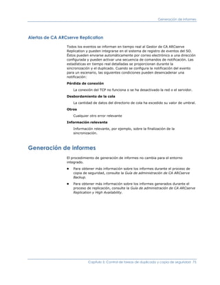 Generación de informes




Alertas de CA ARCserve Replication

                 Todos los eventos se informan en tiempo real al Gestor de CA ARCserve
                 Replication y pueden integrarse en el sistema de registro de eventos del SO.
                 Éstos pueden enviarse automáticamente por correo electrónico a una dirección
                 configurada y pueden activar una secuencia de comandos de notificación. Las
                 estadísticas en tiempo real detalladas se proporcionan durante la
                 sincronización y el duplicado. Cuando se configura la notificación del evento
                 para un escenario, las siguientes condiciones pueden desencadenar una
                 notificación:

                 Pérdida de conexión

                     La conexión del TCP no funciona o se ha desactivado la red o el servidor.

                 Desbordamiento de la cola

                     La cantidad de datos del directorio de cola ha excedido su valor de umbral.

                 Otros

                     Cualquier otro error relevante

                 Información relevante

                     Información relevante, por ejemplo, sobre la finalización de la
                     sincronización.



Generación de informes
                 El procedimiento de generación de informes no cambia para el entorno
                 integrado.
                 ■   Para obtener más información sobre los informes durante el proceso de
                     copia de seguridad, consulte la Guía de administración de CA ARCserve
                     Backup.
                 ■   Para obtener más información sobre los informes generados durante el
                     proceso de replicación, consulte la Guía de administración de CA ARCserve
                     Replication y High Availability.




                              Capítulo 5: Control de tareas de duplicado y copia de seguridad 75
 