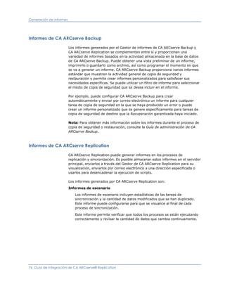 Generación de informes




Informes de CA ARCserve Backup

                         Los informes generados por el Gestor de informes de CA ARCserve Backup y
                         CA ARCserve Replication se complementan entre sí y proporcionan una
                         variedad de informes basados en la actividad almacenada en la base de datos
                         de CA ARCserve Backup. Puede obtener una vista preliminar de un informe,
                         imprimirlo o guardarlo como archivo, así como programar el momento en que
                         se va a generar un informe. CA ARCserve Backup proporciona varios informes
                         estándar que muestren la actividad general de copia de seguridad y
                         restauración y permite crear informes personalizados para satisfacer sus
                         necesidades específicas. Se puede utilizar un filtro de informe para seleccionar
                         el medio de copia de seguridad que se desea incluir en el informe.

                         Por ejemplo, puede configurar CA ARCserve Backup para crear
                         automáticamente y enviar por correo electrónico un informe para cualquier
                         tarea de copia de seguridad en la que se haya producido un error o puede
                         crear un informe personalizado que se genere específicamente para tareas de
                         copia de seguridad de destino que la Recuperación garantizada haya iniciado.

                         Nota: Para obtener más información sobre los informes durante el proceso de
                         copia de seguridad o restauración, consulte la Guía de administración de CA
                         ARCserve Backup.



Informes de CA ARCserve Replication

                         CA ARCserve Replication puede generar informes en los procesos de
                         replicación y sincronización. Es posible almacenar estos informes en el servidor
                         principal, enviarlos a través del Gestor de CA ARCserve Replication para su
                         visualización, enviarlos por correo electrónico a una dirección especificada o
                         usarlos para desencadenar la ejecución de scripts.

                         Los informes generados por CA ARCserve Replication son:

                         Informes de escenario

                             Los informes de escenario incluyen estadísticas de las tareas de
                             sincronización y la cantidad de datos modificados que se han duplicado.
                             Este informe puede configurarse para que se visualice al final de cada
                             proceso de sincronización.

                             Este informe permite verificar que todos los procesos se están ejecutando
                             correctamente y revisar la cantidad de datos que cambia continuamente.




76 Guía de integración de CA ARCserve® Replication
 