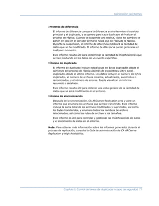 Generación de informes




Informes de diferencia

   El informe de diferencia compara la diferencia existente entre el servidor
   principal y el duplicado, y se genera para cada duplicado al finalizar el
   proceso de réplica. Cuando se suspende una réplica, todos los cambios se
   ponen en cola en el servidor primario hasta que se reanude la réplica.
   Durante la suspensión, el informe de diferencia mostrará la cantidad de
   datos que se ha modificado. El informe de diferencia puede generarse en
   cualquier momento.

   Este informe resulta útil para determinar la cantidad de modificaciones que
   se han producido en los datos de un evento específico.

Informe de duplicado

   El informe de duplicado incluye estadísticas en datos duplicados desde el
   comienzo del proceso de réplica además de estadísticas sobre datos
   duplicados desde el último informe. Los datos incluyen el número de bytes
   duplicados, el número de archivos creados, actualizados, suprimidos o
   renombrados, y el número de errores. Puede visualizar un informe
   resumido o detallado.

   Este informe resulta útil para obtener una vista general de la cantidad de
   datos que se está modificando en el entorno.

Informe de sincronización

   Después de la sincronización, CA ARCserve Replication crea y abre un
   informe que enumera los archivos que se han transferido. Este informe
   incluye la suma total de los archivos modificados y suprimidos, así como
   los bytes transferidos, y enumera todos los nombres de archivo
   relacionados, así como las rutas de archivo y los tamaños.

   Este informe es útil para controlar y gestionar las modificaciones de datos
   y el crecimiento de éstos en el entorno.

Nota: Para obtener más información sobre los informes generados durante el
proceso de replicación, consulte la Guía de administración de CA ARCserve
Replication y High Availability.




            Capítulo 5: Control de tareas de duplicado y copia de seguridad 77
 