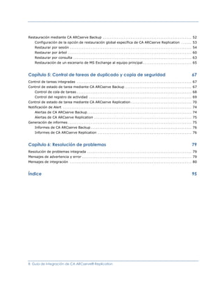 Restauración mediante CA ARCserve Backup ................................................... 52
   Configuración de la opción de restauración global específica de CA ARCserve Replication ...... 53
   Restaurar por sesión ...................................................................... 54
   Restaurar por árbol ....................................................................... 60
   Restaurar por consulta .................................................................... 63
   Restauración de un escenario de MS Exchange al equipo principal ............................ 65


Capítulo 5: Control de tareas de duplicado y copia de seguridad                                  67
Control de tareas integradas .................................................................. 67
Control de estado de tarea mediante CA ARCserve Backup ...................................... 67
   Control de cola de tareas .................................................................. 68
   Control del registro de actividad ........................................................... 69
Control de estado de tarea mediante CA ARCserve Replication ................................... 70
Notificación de Alert .......................................................................... 74
   Alertas de CA ARCserve Backup ............................................................ 74
   Alertas de CA ARCserve Replication ........................................................ 75
Generación de informes ....................................................................... 75
   Informes de CA ARCserve Backup .......................................................... 76
   Informes de CA ARCserve Replication ...................................................... 76


Capítulo 6: Resolución de problemas                                                              79
Resolución de problemas integrada ............................................................ 79
Mensajes de advertencia y error ............................................................... 79
Mensajes de integración ...................................................................... 80


Índice                                                                                           95




8 Guía de integración de CA ARCserve® Replication
 