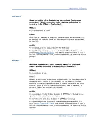 Mensajes de integración




Error E3370

              No se han podido iniciar los datos del escenario de CA ARCserve
              Replication. (Réplica=[host de réplica], Escenario=[nombre de
              escenario de CA ARCserve Replication])

              Módulo:

              Copia de seguridad de tarea.

              Razón:

              El servidor de CA ARCserve Backup no puede recuperar y analizar el archivo
              de definición del escenario de CA ARCserve Replication que se encuentra en
              formato XML.

              Acción:

              Compruebe que se está ejecutando el motor de tareas.

              Si el problema persiste, póngase en contacto con el Soporte técnico en la
              dirección http://ca.com/worldwide para obtener asistencia técnica en línea y
              una lista completa de direcciones, números de teléfono y el horario de servicio
              principal.

Error E3371

              No puede obtener la ruta física de sesión. (MEDIO=[nombre de
              medio], ID=[ID de medio], SESIÓN=[número de sesión]).

              Módulo:

              Restauración de tareas.

              Razón:

              Durante la restauración de sesión del escenario de CA ARCserve Replication en
              el nodo de réplica original, el servidor de CA ARCserve Backup necesita
              encontrar la ruta física de la sesión desde la base de datos de CA ARCserve
              Backup. Cuando se produce un error al consultar la base de datos de CA
              ARCserve Backup, se registrará este mensaje.

              Acción:

              Compruebe que el motor de base de datos de CA ARCserve Backup se esté
              ejecutando y no presente ningún problema.

              Combine la sesión en la base de datos de CA ARCserve Backup.

              Si el problema persiste, póngase en contacto con el Soporte técnico en la
              dirección http://ca.com/worldwide para obtener asistencia técnica en línea y
              una lista completa de direcciones, números de teléfono y el horario de servicio
              principal.




                                                      Capítulo 6: Resolución de problemas 81
 