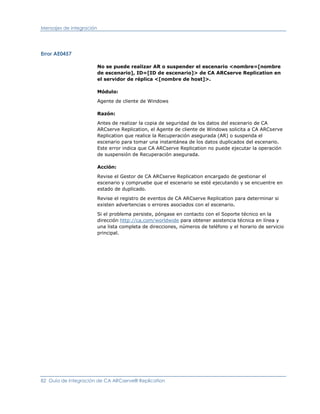 Mensajes de integración




Error AE0457

                          No se puede realizar AR o suspender el escenario <nombre=[nombre
                          de escenario], ID=[ID de escenario]> de CA ARCserve Replication en
                          el servidor de réplica <[nombre de host]>.

                          Módulo:

                          Agente de cliente de Windows

                          Razón:

                          Antes de realizar la copia de seguridad de los datos del escenario de CA
                          ARCserve Replication, el Agente de cliente de Windows solicita a CA ARCserve
                          Replication que realice la Recuperación asegurada (AR) o suspenda el
                          escenario para tomar una instantánea de los datos duplicados del escenario.
                          Este error indica que CA ARCserve Replication no puede ejecutar la operación
                          de suspensión de Recuperación asegurada.

                          Acción:

                          Revise el Gestor de CA ARCserve Replication encargado de gestionar el
                          escenario y compruebe que el escenario se esté ejecutando y se encuentre en
                          estado de duplicado.

                          Revise el registro de eventos de CA ARCserve Replication para determinar si
                          existen advertencias o errores asociados con el escenario.

                          Si el problema persiste, póngase en contacto con el Soporte técnico en la
                          dirección http://ca.com/worldwide para obtener asistencia técnica en línea y
                          una lista completa de direcciones, números de teléfono y el horario de servicio
                          principal.




82 Guía de integración de CA ARCserve® Replication
 