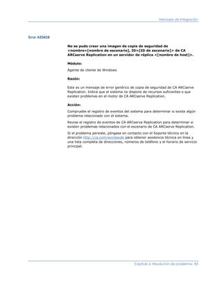Mensajes de integración




Error AE0458

               No se pudo crear una imagen de copia de seguridad de
               <nombre=[nombre de escenario], ID=[ID de escenario]> de CA
               ARCserve Replication en un servidor de réplica <[nombre de host]>.

               Módulo:

               Agente de cliente de Windows

               Razón:

               Este es un mensaje de error genérico de copia de seguridad de CA ARCserve
               Replication. Indica que el sistema no dispone de recursos suficientes o que
               existen problemas en el motor de CA ARCserve Replication.

               Acción:

               Compruebe el registro de eventos del sistema para determinar si existe algún
               problema relacionado con el sistema.

               Revise el registro de eventos de CA ARCserve Replication para determinar si
               existen problemas relacionados con el escenario de CA ARCserve Replication.

               Si el problema persiste, póngase en contacto con el Soporte técnico en la
               dirección http://ca.com/worldwide para obtener asistencia técnica en línea y
               una lista completa de direcciones, números de teléfono y el horario de servicio
               principal.




                                                       Capítulo 6: Resolución de problemas 83
 