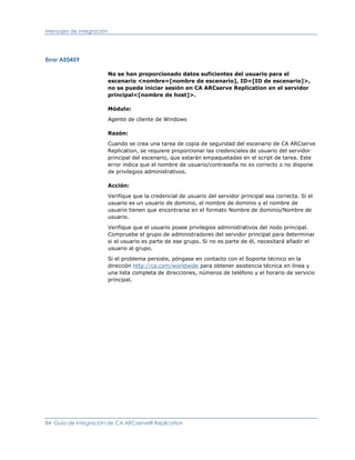 Mensajes de integración




Error AE0459

                          No se han proporcionado datos suficientes del usuario para el
                          escenario <nombre=[nombre de escenario], ID=[ID de escenario]>,
                          no se puede iniciar sesión en CA ARCserve Replication en el servidor
                          principal<[nombre de host]>.

                          Módulo:

                          Agente de cliente de Windows

                          Razón:

                          Cuando se crea una tarea de copia de seguridad del escenario de CA ARCserve
                          Replication, se requiere proporcionar las credenciales de usuario del servidor
                          principal del escenario, que estarán empaquetadas en el script de tarea. Este
                          error indica que el nombre de usuario/contraseña no es correcto o no dispone
                          de privilegios administrativos.

                          Acción:

                          Verifique que la credencial de usuario del servidor principal sea correcta. Si el
                          usuario es un usuario de dominio, el nombre de dominio y el nombre de
                          usuario tienen que encontrarse en el formato Nombre de dominio/Nombre de
                          usuario.

                          Verifique que el usuario posee privilegios administrativos del nodo principal.
                          Compruebe el grupo de administradores del servidor principal para determinar
                          si el usuario es parte de ese grupo. Si no es parte de él, necesitará añadir el
                          usuario al grupo.

                          Si el problema persiste, póngase en contacto con el Soporte técnico en la
                          dirección http://ca.com/worldwide para obtener asistencia técnica en línea y
                          una lista completa de direcciones, números de teléfono y el horario de servicio
                          principal.




84 Guía de integración de CA ARCserve® Replication
 