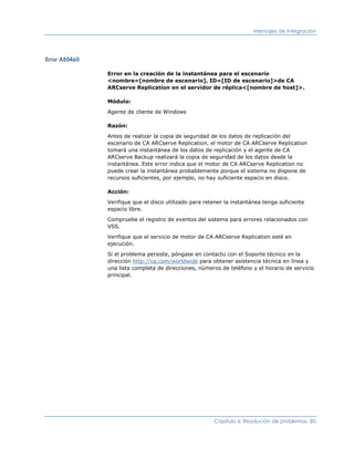 Mensajes de integración




Error AE0460

               Error en la creación de la instantánea para el escenario
               <nombre=[nombre de escenario], ID=[ID de escenario]>de CA
               ARCserve Replication en el servidor de réplica<[nombre de host]>.

               Módulo:

               Agente de cliente de Windows

               Razón:

               Antes de realizar la copia de seguridad de los datos de replicación del
               escenario de CA ARCserve Replication, el motor de CA ARCserve Replication
               tomará una instantánea de los datos de replicación y el agente de CA
               ARCserve Backup realizará la copia de seguridad de los datos desde la
               instantánea. Este error indica que el motor de CA ARCserve Replication no
               puede crear la instantánea probablemente porque el sistema no dispone de
               recursos suficientes, por ejemplo, no hay suficiente espacio en disco.

               Acción:

               Verifique que el disco utilizado para retener la instantánea tenga suficiente
               espacio libre.

               Compruebe el registro de eventos del sistema para errores relacionados con
               VSS.

               Verifique que el servicio de motor de CA ARCserve Replication esté en
               ejecución.

               Si el problema persiste, póngase en contacto con el Soporte técnico en la
               dirección http://ca.com/worldwide para obtener asistencia técnica en línea y
               una lista completa de direcciones, números de teléfono y el horario de servicio
               principal.




                                                        Capítulo 6: Resolución de problemas 85
 