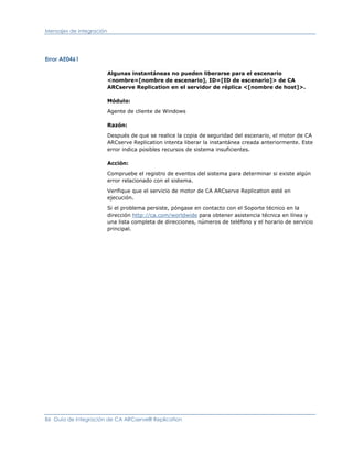 Mensajes de integración




Error AE0461

                          Algunas instantáneas no pueden liberarse para el escenario
                          <nombre=[nombre de escenario], ID=[ID de escenario]> de CA
                          ARCserve Replication en el servidor de réplica <[nombre de host]>.

                          Módulo:

                          Agente de cliente de Windows

                          Razón:

                          Después de que se realice la copia de seguridad del escenario, el motor de CA
                          ARCserve Replication intenta liberar la instantánea creada anteriormente. Este
                          error indica posibles recursos de sistema insuficientes.

                          Acción:

                          Compruebe el registro de eventos del sistema para determinar si existe algún
                          error relacionado con el sistema.

                          Verifique que el servicio de motor de CA ARCserve Replication esté en
                          ejecución.

                          Si el problema persiste, póngase en contacto con el Soporte técnico en la
                          dirección http://ca.com/worldwide para obtener asistencia técnica en línea y
                          una lista completa de direcciones, números de teléfono y el horario de servicio
                          principal.




86 Guía de integración de CA ARCserve® Replication
 