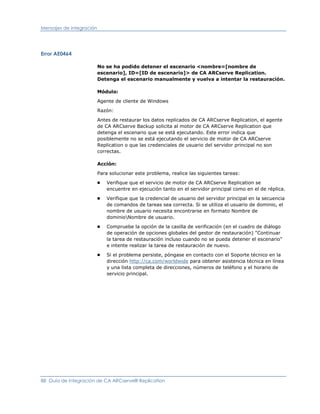 Mensajes de integración




Error AE0464

                          No se ha podido detener el escenario <nombre=[nombre de
                          escenario], ID=[ID de escenario]> de CA ARCserve Replication.
                          Detenga el escenario manualmente y vuelva a intentar la restauración.

                          Módulo:

                          Agente de cliente de Windows

                          Razón:

                          Antes de restaurar los datos replicados de CA ARCserve Replication, el agente
                          de CA ARCserve Backup solicita al motor de CA ARCserve Replication que
                          detenga el escenario que se está ejecutando. Este error indica que
                          posiblemente no se está ejecutando el servicio de motor de CA ARCserve
                          Replication o que las credenciales de usuario del servidor principal no son
                          correctas.

                          Acción:

                          Para solucionar este problema, realice las siguientes tareas:
                          ■   Verifique que el servicio de motor de CA ARCserve Replication se
                              encuentre en ejecución tanto en el servidor principal como en el de réplica.
                          ■   Verifique que la credencial de usuario del servidor principal en la secuencia
                              de comandos de tareas sea correcta. Si se utiliza el usuario de dominio, el
                              nombre de usuario necesita encontrarse en formato Nombre de
                              dominioNombre de usuario.
                          ■   Compruebe la opción de la casilla de verificación (en el cuadro de diálogo
                              de operación de opciones globales del gestor de restauración) "Continuar
                              la tarea de restauración incluso cuando no se pueda detener el escenario"
                              e intente realizar la tarea de restauración de nuevo.
                          ■   Si el problema persiste, póngase en contacto con el Soporte técnico en la
                              dirección http://ca.com/worldwide para obtener asistencia técnica en línea
                              y una lista completa de direcciones, números de teléfono y el horario de
                              servicio principal.




88 Guía de integración de CA ARCserve® Replication
 