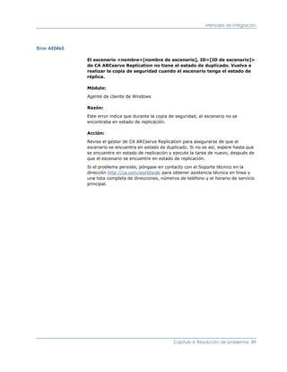 Mensajes de integración




Error AE0465

               El escenario <nombre=[nombre de escenario], ID=[ID de escenario]>
               de CA ARCserve Replication no tiene el estado de duplicado. Vuelva a
               realizar la copia de seguridad cuando el escenario tenga el estado de
               réplica.

               Módulo:

               Agente de cliente de Windows

               Razón:

               Este error indica que durante la copia de seguridad, el escenario no se
               encontraba en estado de replicación.

               Acción:

               Revise el gestor de CA ARCserve Replication para asegurarse de que el
               escenario se encuentra en estado de duplicado. Si no es así, espere hasta que
               se encuentre en estado de replicación y ejecute la tarea de nuevo, después de
               que el escenario se encuentre en estado de replicación.

               Si el problema persiste, póngase en contacto con el Soporte técnico en la
               dirección http://ca.com/worldwide para obtener asistencia técnica en línea y
               una lista completa de direcciones, números de teléfono y el horario de servicio
               principal.




                                                       Capítulo 6: Resolución de problemas 89
 