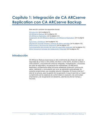 Capítulo 1: Integración de CA ARCserve
Replication con CA ARCserve Backup
               Esta sección contiene los siguientes temas:

               Introducción (en la página 9)
               CA ARCserve Backup (en la página 10)
               CA ARCserve Replication (en la página 11)
               Integración de CA ARCserve Backup y CA ARCserve Replication (en la página
               13)
               Funciones y beneficios (en la página 14)
               Oficinas de sucursal remota y Centros de datos centrales (en la página 16)
               Definiciones y términos de integración (en la página 17)
               Funcionamiento del proceso de copia de seguridad integrada (en la página 21)
               Cómo funciona el proceso de restauración integrada (en la página 24)



Introducción
               CA ARCserve Backup proporciona un alto rendimiento de cifrado de copia de
               seguridad de un disco a otro (D2D), de disco a cinta (D2T), de disco a disco a
               cinta (D2D2T), una protección antivirus integrada, multiplexación, y funciones
               de copia de seguridad y recuperación de instantáneas. CA ARCserve
               Replication complementa estas funciones añadiendo protección continua de
               datos, replicación y conmutación por error de aplicación automatizada. En
               conjunto proporcionan una completa solución integrada, 24 horas al día los 7
               días de la semana, para la gestión de recuperación, lo que le permite un mejor
               cumplimiento de los objetivos de conformidad en evolución, de continuidad
               empresarial y de recuperación de desastres, además de ahorrar tiempo y
               recursos.




                Capítulo 1: Integración de CA ARCserve Replication con CA ARCserve Backup 9
 