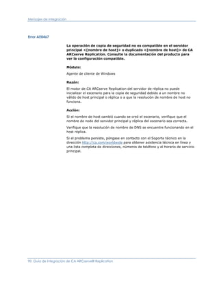 Mensajes de integración




Error AE0467

                          La operación de copia de seguridad no es compatible en el servidor
                          principal <[nombre de host]> o duplicado <[nombre de host]> de CA
                          ARCserve Replication. Consulte la documentación del producto para
                          ver la configuración compatible.

                          Módulo:

                          Agente de cliente de Windows

                          Razón:

                          El motor de CA ARCserve Replication del servidor de réplica no puede
                          inicializar el escenario para la copia de seguridad debido a un nombre no
                          válido de host principal o réplica o a que la resolución de nombre de host no
                          funciona.

                          Acción:

                          Si el nombre de host cambió cuando se creó el escenario, verifique que el
                          nombre de nodo del servidor principal y réplica del escenario sea correcta.

                          Verifique que la resolución de nombre de DNS se encuentre funcionando en el
                          host réplica.

                          Si el problema persiste, póngase en contacto con el Soporte técnico en la
                          dirección http://ca.com/worldwide para obtener asistencia técnica en línea y
                          una lista completa de direcciones, números de teléfono y el horario de servicio
                          principal.




90 Guía de integración de CA ARCserve® Replication
 