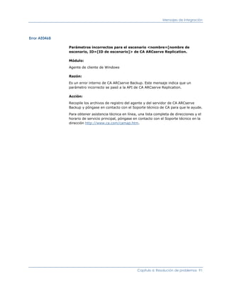 Mensajes de integración




Error AE0468

               Parámetros incorrectos para el escenario <nombre=[nombre de
               escenario, ID=[ID de escenario]> de CA ARCserve Replication.

               Módulo:

               Agente de cliente de Windows

               Razón:

               Es un error interno de CA ARCserve Backup. Este mensaje indica que un
               parámetro incorrecto se pasó a la API de CA ARCserve Replication.

               Acción:

               Recopile los archivos de registro del agente y del servidor de CA ARCserve
               Backup y póngase en contacto con el Soporte técnico de CA para que le ayude.

               Para obtener asistencia técnica en línea, una lista completa de direcciones y el
               horario de servicio principal, póngase en contacto con el Soporte técnico en la
               dirección http://www.ca.com/camap.htm.




                                                        Capítulo 6: Resolución de problemas 91
 