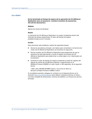 Mensajes de integración




Error AE0469

                          Se ha terminado el tiempo de espera de la operación de CA ARCserve
                          Replication para el escenario <nombre=[nombre de escenario],
                          ID=[ID de escenario]>.

                          Módulo:

                          Agente de cliente de Windows

                          Razón:

                          La operación de CA ARCserve Replication no puede completarse dentro del
                          intervalo de tiempo especificado. El valor del tiempo de espera
                          predeterminado es de 3 minutos.

                          Acción:

                          Para solucionar este problema, realice las siguientes tareas:
                          ■   Revise los servidores principal y de réplica para comprobar si el servicio de
                              motor de CA ARCserve Replication se encuentra en ejecución.
                          ■   Revise el gestor de CA ARCserve Replication para asegurarse de que el
                              escenario se esté ejecutando y revise el registro de eventos de CA
                              ARCserve Replication para determinar si existe algún error relacionado con
                              el escenario.
                          ■   Aumente el valor de tiempo de espera accediendo al árbol de registro del
                              agente de cliente de CA ARCserve Backup y especificando en el
                              WANSyncTimeout DWORD un valor mayor a 180 segundos, de la siguiente
                              forma:
                              HKEY_LOCAL_MACHINESOFTWAREComputer AssociatesCA ARCserve
                              BackupClientAgentParametersWANSyncTimeout

                          Si el problema persiste, póngase en contacto con el Soporte técnico en la
                          dirección http://ca.com/worldwide para obtener asistencia técnica en línea y
                          una lista completa de direcciones, números de teléfono y el horario de servicio
                          principal.




92 Guía de integración de CA ARCserve® Replication
 