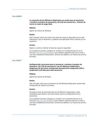 Mensajes de integración




Error AE0470

               La conexión de CA ARCserve Replication ya existe para el escenario
               <nombre=[nombre de escenario], ID=[ID de escenario]>. Intente de
               nuevo la copia de seguridad.

               Módulo:

               Agente de cliente de Windows

               Razón:

               Este mensaje indica que existe otra tarea de copia de seguridad que se está
               realizando y que el escenario o cualquier otra aplicación tiene conexión con el
               escenario.

               Acción:

               Espere y vuelva a intentar la tarea de copia de seguridad.

               Si el problema persiste, póngase en contacto con el Soporte técnico en la
               dirección http://ca.com/worldwide para obtener asistencia técnica en línea y
               una lista completa de direcciones, números de teléfono y el horario de servicio
               principal.

Error AE0471

               Configuración incorrecta para el escenario <nombre=[nombre de
               escenario, ID=[ID de escenario]> de CA ARCserve Replication.
               Asegúrese de que tiene configurada Recuperación asegurada (AR) o
               Suspensión activada para este escenario.

               Módulo:

               Agente de cliente de Windows

               Razón:

               Este mensaje indica que el escenario de CA ARCserve Replication puede estar
               configurado de manera incorrecta.

               Acción:

               Consulte la Guía de administración de CA ARCserve Replication y High
               Availability para obtener más información sobre la configuración de los
               escenarios.

               Si el problema persiste, póngase en contacto con el Soporte técnico en la
               dirección http://ca.com/worldwide para obtener asistencia técnica en línea y
               una lista completa de direcciones, números de teléfono y el horario de servicio
               principal.




                                                        Capítulo 6: Resolución de problemas 93
 