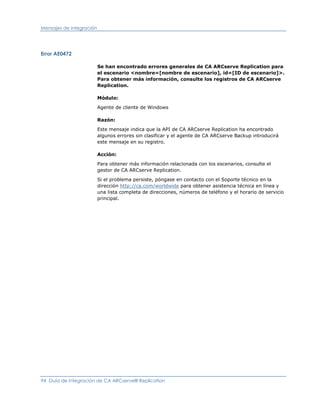 Mensajes de integración




Error AE0472

                          Se han encontrado errores generales de CA ARCserve Replication para
                          el escenario <nombre=[nombre de escenario], id=[ID de escenario]>.
                          Para obtener más información, consulte los registros de CA ARCserve
                          Replication.

                          Módulo:

                          Agente de cliente de Windows

                          Razón:

                          Este mensaje indica que la API de CA ARCserve Replication ha encontrado
                          algunos errores sin clasificar y el agente de CA ARCserve Backup introducirá
                          este mensaje en su registro.

                          Acción:

                          Para obtener más información relacionada con los escenarios, consulte el
                          gestor de CA ARCserve Replication.

                          Si el problema persiste, póngase en contacto con el Soporte técnico en la
                          dirección http://ca.com/worldwide para obtener asistencia técnica en línea y
                          una lista completa de direcciones, números de teléfono y el horario de servicio
                          principal.




94 Guía de integración de CA ARCserve® Replication
 