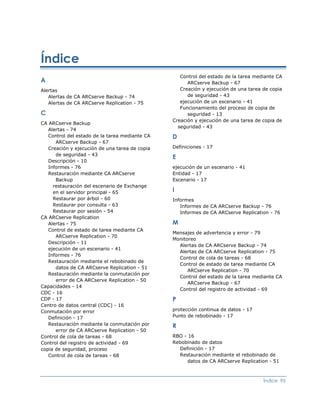 Índice
                                                   Control del estado de la tarea mediante CA
A                                                     ARCserve Backup - 67
Alertas                                            Creación y ejecución de una tarea de copia
   Alertas de CA ARCserve Backup - 74                 de seguridad - 43
   Alertas de CA ARCserve Replication - 75         ejecución de un escenario - 41
                                                   Funcionamiento del proceso de copia de
C                                                     seguridad - 13
                                                Creación y ejecución de una tarea de copia de
CA ARCserve Backup
                                                  seguridad - 43
   Alertas - 74
   Control del estado de la tarea mediante CA   D
      ARCserve Backup - 67
   Creación y ejecución de una tarea de copia   Definiciones - 17
      de seguridad - 43
                                                E
   Descripción - 10
   Informes - 76                                ejecución de un escenario - 41
   Restauración mediante CA ARCserve            Entidad - 17
      Backup                                    Escenario - 17
     restauración del escenario de Exchange
     en el servidor principal - 65              I
     Restaurar por árbol - 60                   Informes
     Restaurar por consulta - 63                   Informes de CA ARCserve Backup - 76
     Restaurar por sesión - 54                     Informes de CA ARCserve Replication - 76
CA ARCserve Replication
   Alertas - 75                                 M
   Control de estado de tarea mediante CA
                                                Mensajes de advertencia y error - 79
      ARCserve Replication - 70
                                                Monitoreo
   Descripción - 11
                                                  Alertas de CA ARCserve Backup - 74
   ejecución de un escenario - 41
                                                  Alertas de CA ARCserve Replication - 75
   Informes - 76
                                                  Control de cola de tareas - 68
   Restauración mediante el rebobinado de
                                                  Control de estado de tarea mediante CA
      datos de CA ARCserve Replication - 51
                                                      ARCserve Replication - 70
   Restauración mediante la conmutación por
                                                  Control del estado de la tarea mediante CA
      error de CA ARCserve Replication - 50
                                                      ARCserve Backup - 67
Capacidades - 14
                                                  Control del registro de actividad - 69
CDC - 16
CDP - 17                                        P
Centro de datos central (CDC) - 16
Conmutación por error                           protección continua de datos - 17
   Definición - 17                              Punto de rebobinado - 17
   Restauración mediante la conmutación por     R
      error de CA ARCserve Replication - 50
Control de cola de tareas - 68                  RBO - 16
Control del registro de actividad - 69          Rebobinado de datos
copia de seguridad, proceso                       Definición - 17
   Control de cola de tareas - 68                 Restauración mediante el rebobinado de
                                                      datos de CA ARCserve Replication - 51



                                                                                     Índice 95
 