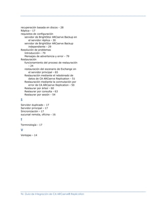recuperación basada en discos - 28
Réplica - 17
requisitos de configuración
   servidor de BrightStor ARCserve Backup en
      el servidor réplica - 30
   servidor de BrightStor ARCserve Backup
      independiente - 29
Resolución de problemas
   Introducción - 79
   Mensajes de advertencia y error - 79
Restauración
   funcionamiento del proceso de restauración
      - 24
   restauración del escenario de Exchange en
      el servidor principal - 65
   Restauración mediante el rebobinado de
      datos de CA ARCserve Replication - 51
   Restauración mediante la conmutación por
      error de CA ARCserve Replication - 50
   Restaurar por árbol - 60
   Restaurar por consulta - 63
   Restaurar por sesión - 54

S
Servidor duplicado - 17
Servidor principal - 17
Sincronización - 17
sucursal remota, oficina - 16

T
Terminología - 17

V
Ventajas - 14




96 Guía de integración de CA ARCserve® Replication
 