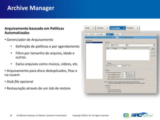 Archive Manager

Arquivamento baseado em Políticas
Automatizadas
• Gerenciador de Arquivamento
    • Definição de políticas e por agendamento
    • Filtro por tamanho de arquivo, idade e
      outros.
    • Exclui arquivos como música, vídeos, etc.
• Arquivamento para disco deduplicados, fitas e
na nuvem
• Stub file opcional
• Restauração através de um Job de restore




   10   CA ARCserve Backup r16 Master Customer Presentation   Copyright ©2011 CA. All rights reserved.
 