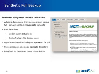 Synthetic Full Backup

Automated Policy-based Synthetic Full Backups

• Adiciona diariamente incrementos em um backup
  full , para um ponto de recuperação completo

• Fácil de Utilizar
    •     Use com ou sem deduplicação

    •     Destino final para fita, disco ou nuvem

• Agendamento customizado para o processo de SFB

• Ponto único para seleção da operação de restore

• Relatórios no Dashboard com o status do FSB




     11
 
