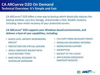 CA ARCserve D2D On Demand
Technical Overview: It’s Simple and Fast

   CA ARCserve® D2D offers a new way to backup which drastically reduces the
   backup window, uses less storage, and provides a fast, flexible recovery
   including bare metal recovery of your protected servers.

   CA ARCserve® D2D supports your Windows-based environments, and
   delivers a host of core capabilities, including:

   • BLOCK LEVEL INFINITE INCREMENTAL      •   FILE COPY FROM RECOVERY POINTS
     BACKUP                                •   GRANULAR EXCHANGE RESTORES
   • PROTECTION FOR VIRTUAL SERVERS        •   WORKSTATION SUPPORT
   • SINGLE SNAPSHOT BACKUP WITH           •   ENCRYPTION
     FOUR RESTORE TYPES                    •   BACKUP TO THE CLOUD
   • BARE METAL RECOVERY TO                •   APPLICATION CONSISTENT
     DISSIMILAR HARDWARE                       SNAPSHOT BACKUPS
 