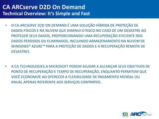 CA ARCserve D2D On Demand
Technical Overview: It’s Simple and Fast

 •   O CA ARCSERVE D2D ON DEMAND É UMA SOLUÇÃO HÍBRIDA DE PROTEÇÃO DE
     DADOS FÍSICOS E NA NUVEM QUE DIMINUI O RISCO NO CASO DE UM DESASTRE AO
     PROTEGER SEUS DADOS, PROPORCIONANDO UMA RECUPERAÇÃO EFICIENTE DOS
     DADOS PERDIDOS OU ELIMINADOS, INCLUINDO ARMAZENAMENTO NA NUVEM DE
     WINDOWS® AZURE™ PARA A PROTEÇÃO DE DADOS E A RECUPERAÇÃO REMOTA DE
     DESASTRES.


 •   A CA TECHNOLOGIES A MICROSOFT PODEM AJUDAR A ALCANÇAR SEUS OBJETIVOS DE
     PONTO DE RECUPERAÇÃO E TEMPO DE RECUPERAÇÃO, ENQUANTO PERMITEM QUE
     VOCÊ ECONOMIZE AO OFERECER A FLEXIBILIDADE DE PAGAMENTO MENSAL OU
     ANUAL APENAS REFERENTE AOS SERVIÇOS CONTRATOS.
 