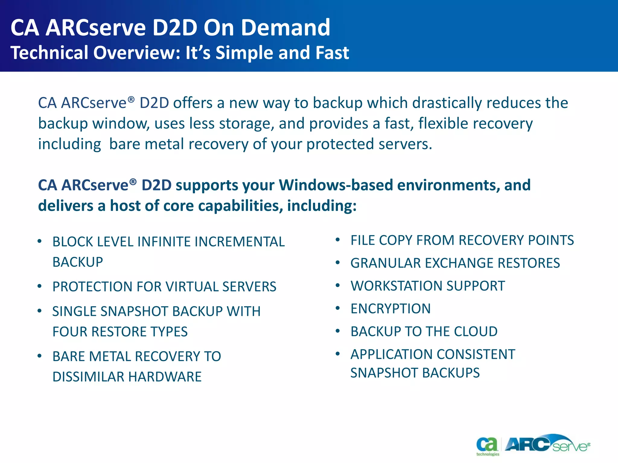 • BLOCK LEVEL INFINITE INCREMENTAL
BACKUP
• PROTECTION FOR VIRTUAL SERVERS
• SINGLE SNAPSHOT BACKUP WITH
FOUR RESTORE TYPES
• BARE METAL RECOVERY TO
DISSIMILAR HARDWARE
• FILE COPY FROM RECOVERY POINTS
• GRANULAR EXCHANGE RESTORES
• WORKSTATION SUPPORT
• ENCRYPTION
• BACKUP TO THE CLOUD
• APPLICATION CONSISTENT
SNAPSHOT BACKUPS
CA ARCserve® D2D offers a new way to backup which drastically reduces the
backup window, uses less storage, and provides a fast, flexible recovery
including bare metal recovery of your protected servers.
CA ARCserve® D2D supports your Windows-based environments, and
delivers a host of core capabilities, including:
CA ARCserve D2D On Demand
Technical Overview: It’s Simple and Fast
 