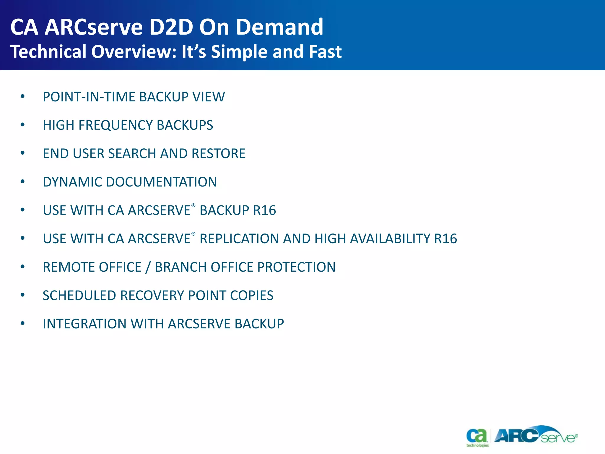 • POINT-IN-TIME BACKUP VIEW
• HIGH FREQUENCY BACKUPS
• END USER SEARCH AND RESTORE
• DYNAMIC DOCUMENTATION
• USE WITH CA ARCSERVE® BACKUP R16
• USE WITH CA ARCSERVE® REPLICATION AND HIGH AVAILABILITY R16
• REMOTE OFFICE / BRANCH OFFICE PROTECTION
• SCHEDULED RECOVERY POINT COPIES
• INTEGRATION WITH ARCSERVE BACKUP
CA ARCserve D2D On Demand
Technical Overview: It’s Simple and Fast
 