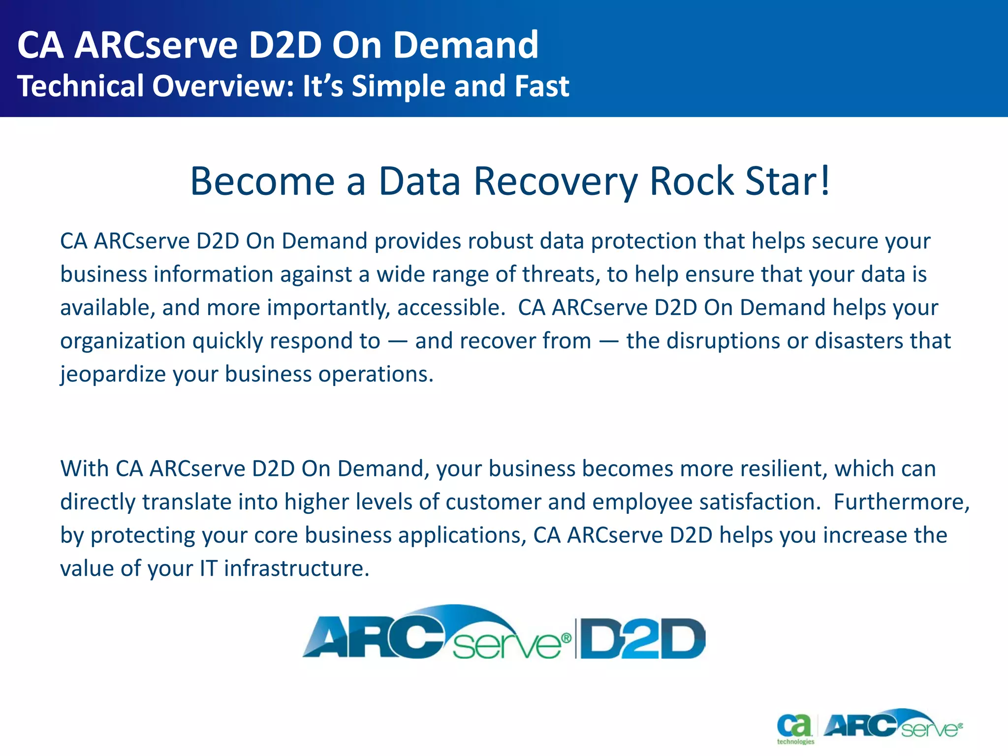Become a Data Recovery Rock Star!
CA ARCserve D2D On Demand provides robust data protection that helps secure your
business information against a wide range of threats, to help ensure that your data is
available, and more importantly, accessible. CA ARCserve D2D On Demand helps your
organization quickly respond to — and recover from — the disruptions or disasters that
jeopardize your business operations.
With CA ARCserve D2D On Demand, your business becomes more resilient, which can
directly translate into higher levels of customer and employee satisfaction. Furthermore,
by protecting your core business applications, CA ARCserve D2D helps you increase the
value of your IT infrastructure.
CA ARCserve D2D On Demand
Technical Overview: It’s Simple and Fast
 