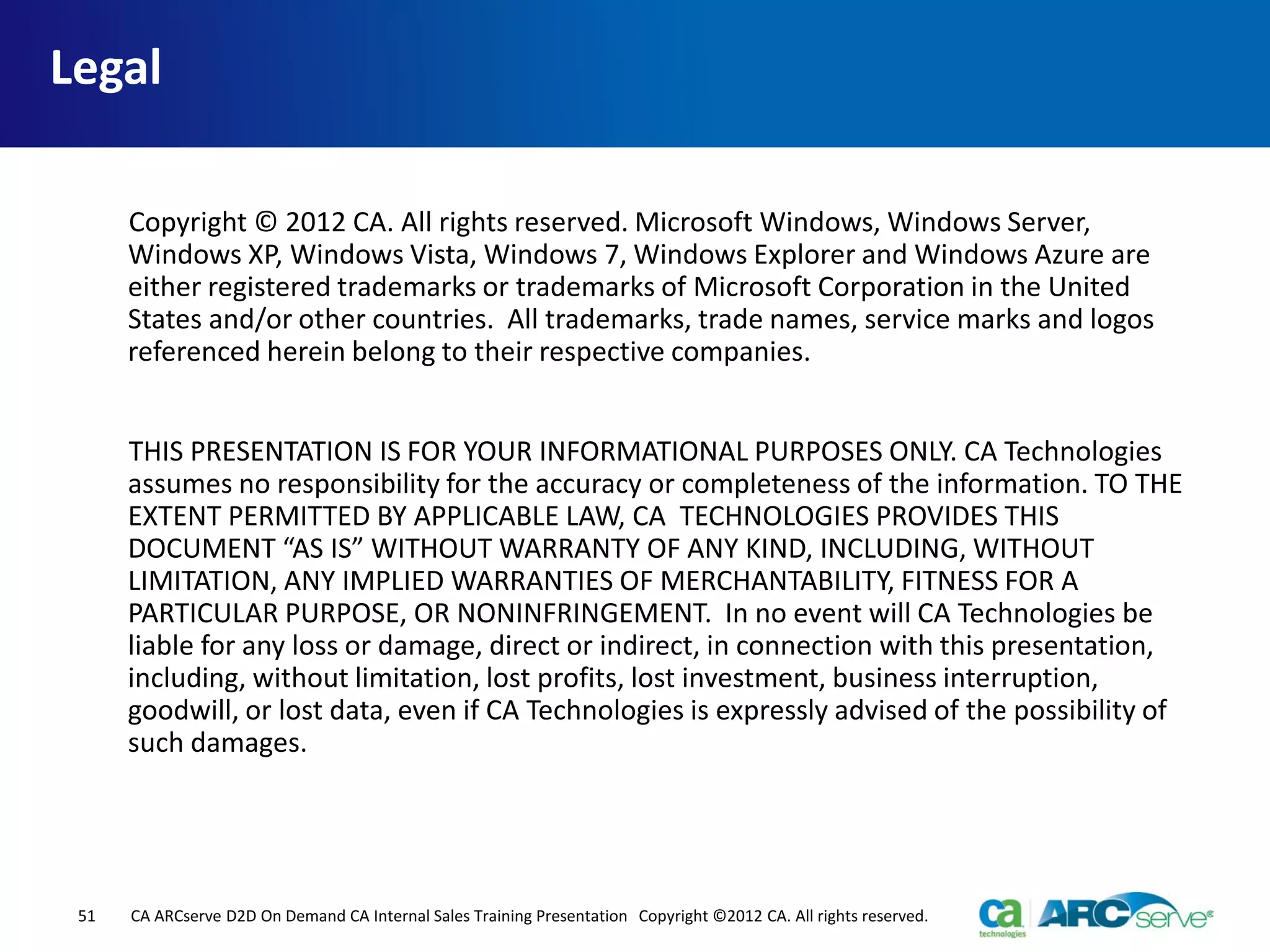 Legal
Copyright © 2012 CA. All rights reserved. Microsoft Windows, Windows Server,
Windows XP, Windows Vista, Windows 7, Windows Explorer and Windows Azure are
either registered trademarks or trademarks of Microsoft Corporation in the United
States and/or other countries. All trademarks, trade names, service marks and logos
referenced herein belong to their respective companies.
THIS PRESENTATION IS FOR YOUR INFORMATIONAL PURPOSES ONLY. CA Technologies
assumes no responsibility for the accuracy or completeness of the information. TO THE
EXTENT PERMITTED BY APPLICABLE LAW, CA TECHNOLOGIES PROVIDES THIS
DOCUMENT “AS IS” WITHOUT WARRANTY OF ANY KIND, INCLUDING, WITHOUT
LIMITATION, ANY IMPLIED WARRANTIES OF MERCHANTABILITY, FITNESS FOR A
PARTICULAR PURPOSE, OR NONINFRINGEMENT. In no event will CA Technologies be
liable for any loss or damage, direct or indirect, in connection with this presentation,
including, without limitation, lost profits, lost investment, business interruption,
goodwill, or lost data, even if CA Technologies is expressly advised of the possibility of
such damages.
51 CA ARCserve D2D On Demand CA Internal Sales Training Presentation Copyright ©2012 CA. All rights reserved.
 