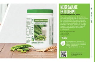 Mejor balance 
en tu cuer po 
Proteína Vegetal en Polvo 
Una adecuada ingesta de proteínas 
ayuda al desarrollo de los tejidos como 
los músculos. Su fórmula mejorada 
de proteína de origen 100% vegetal 
combina las propiedades de la soja, 
la arveja y el trigo. Producto bajo en 
grasas y por ser de origen vegetal 
es naturalmente libre de lactosa 
y colesterol. 
• No. de Artículo 110415 
• Cont. 450 g. 
• Origen: EEUU 
Escanéalo para ver 
la demostración de 
producto. 
$325 
Puedes esparcir el producto 
sobre frutas, cereales o yogurt, 
o bien, mezclarlo con cualquier 
bebida o alimento. 
La ingesta diaria es de 10 g. 
Suplementa dietas insuficientes. Consulte a su médico y/o farmacéutico. 
Ordena a través de tu Empresario Amway. 17 
 