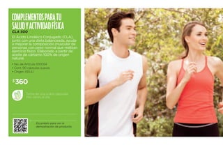 Com plementos para tu 
sal ud y acti vidad física 
CLA 500 
El Ácido Linoléico Conjugado (CLA), 
junto con una dieta balanceada, ayuda 
a mejorar la composición muscular de 
personas con peso normal que realizan 
ejercicio físico. Elaborado a partir de 
aceite de cártamo 100% de origen 
natural. 
• No. de Artículo 100054 
• Cont. 90 cápsulas suaves 
• Origen: EEUU 
Toma de una a dos cápsulas 
tres veces al día. 
Escanéalo para ver la 
demostración de producto. 
$360 
 