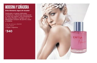 Moderna y soñadora 
Ertia Romance Agua de tocador 
Dedicada a mujeres delicadas, 
románticas y femeninas que buscan 
y viven sus sueños. Una combinación 
de notas florales y frutales con un 
destacado corazón de jazmín, rosas 
y violetas. 
• No. de Artículo: 254059 
• Cont. 100ml 
• Origen: Argentina 
$340 
 