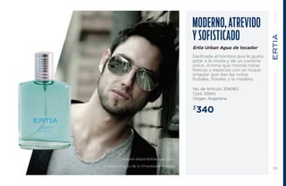 Moderno , atre vido 
y sofisticado 
Ertia Urban Agua de tocador 
Dedicada al hombre que le gusta 
estar a la moda y de un carisma 
único. Aroma que mezcla notas 
frescas y especias con un toque 
singular que dan las notas 
frutales, florales y la madera. 
No. de Artículo: 254060 
Cont. 100ml 
Origen: Argentina 
$340 
55 
Consulta disponibilidad de stock. 
Ordena a través de tu Empresario Amway. 
 