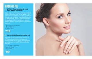 Hidrata tu piel 
A 
ERTIA™ Regeneration Crema 
para Manos y Cuerpo 
Descubre una nueva piel, más humectada, 
suave y tersa por más de 24 horas**, con 
la Crema para manos y cuerpo de ERTIA™. 
Gracias a su exclusivo Complejo Botánico 
Quatriesencials Aqua™, que devuelve las 
propiedades de humectación a la piel. 
Rápida absorción y no deja una sensación 
grasosa. 
• No. de Artículo 106445 
• Cont. 400 ml 
• Origen: EEUU 
$115 
B 
Loción Hidratante con Glicerina 
Mejora la humectación de tu piel en un 
65%* con el uso diario y conserva la 
humedad natural. Su fórmula no grasosa 
garantiza una sensación de suavidad y 
frescura. 
• No. de Artículo 106474 
• Cont. 400 ml 
• Origen: EEUU 
$99 
 