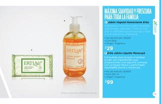 Máxima suavidad y fresc ura 
para toda la familia 
C 
Jabón Vegetal Humectante Ertia 
Elaborado a base de aceites vegetales 
que brindan suavidad y frescura a la 
piel. Su delicada espuma ayuda a dejar 
la piel más tersa e hidratada. 
• No. de Artículo: 255227 
• Cont.90g 
• Origen: Argentina 
$29 
Ertia Jabón Líquido Maracuyá 
Formulado para limpiar e hidratar 
la piel, con ingredientes que 
proporcionan una espuma cremosa 
con un toque fresco y perfumado. 
Agradable aroma a maracuyá. 
• No. de Artículo: 254100 
• Cont.250 ml 
• Origen: Argentina 
$99 
75 
C 
D 
D 
Ordena a través de tu Empresario Amway. 
 