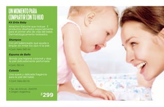 Un momento para 
com partir con tu hijo 
Kit Ertia Baby 
Atractivo Estuche que incluye 3 
productos diseñados especialmente 
para el primer año de vida del bebé. 
Dermatológicamente testeados. 
Shampoo 
Con pH balanceado que ayuda a 
limpiar sin irritar los ojos ni la piel. 
• Cont. Neto 240 ml. 
Espuma de Baño 
Brinda una higiene corporal y deja 
la piel delicadamente perfumada. 
Colonia 
Una suave y delicada fragancia 
para la piel del bebé. 
$299 
• Cont. 150 ml. 
• Cont. Neto 60 ml. 
• No. de Artículo 254070 
• Origen: Argentina 
 
