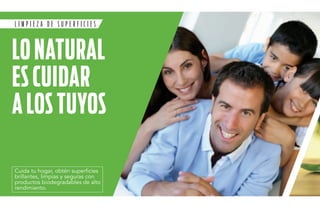 L I M P I E Z A D E superficies 
LO NATURAL 
ES CUI DAR 
A LOS TU YOS 
Cuida tu hogar, obtén superficies 
brillantes, limpias y seguras con 
productos biodegradables de alto 
rendimiento. 
 