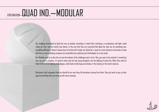 QUAD IND.—MODULAR

EXPLORATION—

The challenge formulated by Quad Ind. was to develop ‘something’ in which their interfaces, in combination with light, would
‘shake up’ their current market and clients. In this way that they are surprised that Quad Ind. also can do something new,
something different. It doesn’t always have to be that stiff, simple, etc. Quad Ind. is open for some adventure and wants to show
that they are not a sleeping company, but constantly busy exploring new technologies on a new scope.
Also Modular said to us that the current formulation of the challenge wasn’t strict. They just want to be involved in ‘something’
new. For such a company, it’s good to know and see how young designers see the lighting of tomorrow. Often they stand to
close to the current lighting technologies, which lead to little leaps and wholes in ‘the meeting’ of the client’s desires.

Conclusion, both companies think we should do our own thing. No limitations coming from them. They just want to give us their
approval and help when we come up with some concepts.

10

 