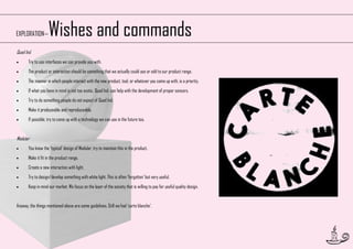 Wishes and commands

EXPLORATION—
Quad Ind.


Try to use interfaces we can provide you with.



The product or interaction should be something that we actually could use or add to our product range.



The manner in which people interact with the new product, tool, or whatever you come up with, is a priority.



If what you have in mind is not too exotic, Quad Ind. can help with the development of proper sensors.



Try to do something people do not expect of Quad Ind.



Make it produceable and reproduceable.



If possible, try to come up with a technology we can use in the future too.

Modular


You know the ‘typical’ design of Modular, try to maintain this in the product.



Make it fit in the product range.



Create a new interaction with light.



Try to design/develop something with white light. This is often ‘forgotten’ but very useful.



Keep in mind our market. We focus on the layer of the society that is willing to pay for useful quality design.

Anyway, the things mentioned above are some guidelines. Still we had ‘carte blanche’.

11

 