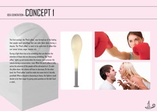 CONCEPT 1

IDEA GENERATION—

The first concept, the ‘Pinch pillow’, was formed out of the feeling
that people need something that can calm them down during a
dispute. The ‘Pinch pillow‘ is ment to be some kind of pillow that
can ‘sense’ stress, anger, tension, etc.
During a fight there has to be something that can distract the
attention of those who are discussing something. The ‘Pinch
pillow’ lights up and moves when the tension, more precise, the
volume during a conversation, rises. When the pinch pillow is fully
active the attention of the people will be attracted to it. To calm
the pillow down, the volume will have to decrease. On the other
hand, the ‘Pinch pillow’ could be made into some kind of, literally,
punchball. When a dispute is becoming to heavy, the fighters could
decide to let their anger by giving some punches on the ball. Such
a relief...

15

 
