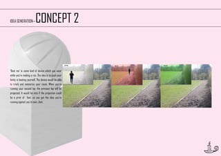 CONCEPT 2

IDEA GENERATION—

‘Beat me’ is some kind of device which you wear
while you’re making a run. The idea is to push your
limits in beating yourself. The device would be able
to track and memorize your route. When you’re
running your second lap, the previous lap will be
projected. It would be nice if the projection could
be a print of feet, so you get the idea you’re
running against you’re own...feet.

16

 
