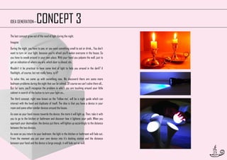 CONCEPT 3

IDEA GENERATION—

The last concept grew out of the need of light during the night.
Imagine:
During the night, you have to pee, or you want something small to eat or drink... You don’t
want to turn on your light, because you’re afraid you’ll waken everyone in the house. So
you have to sneak around in your own place. With your hand you palpate the wall, just to
get an indication of where you are, which door is closed, etc.
Wouldn’t it be practical to have some kind of light to help you around in the dark? A
flashlight...of course, but not really fancy, is it?
To solve this, we came up with something new. We discoverd there are some more
bedroom problems during the night that can be solved...Of course we can’t solve them all...
But for sure, you’ll recognize the problem in which you are touching around your little
cabinet in search of the button to turn your light on...
The third concept, right now known as the ‘Follow-me’, will be a night guide which can
interact with the hand and duplicate of itself. The idea is that you have a device in your
room and some other similar devices around the house.
As soon as your hand moves towards the device, the more it will light up. Then, take it with
you to go to the kitchen or bathroom and discover how it lightens your path. When you
approach your destination, the device put there, will lighten up accordingly to the distance
between the two devices.
As soon as you return to your bedroom, the light in the kitchen or bathroom will fade out.
From the moment you put your own device into it’s docking station and the distance
between your hand and the device is large enough, it will fade out as well.
17

 