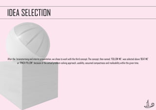 IDEA SELECTION

After the brainstorming and interim presentation, we chose to work with the third concept. The concept, then named, ‘FOLLOW ME’, was selected above ‘BEAT ME’
or ‘PINCH PILLOW’, because of the actual problem-solving approach, usability, assumed compactness and realisability within the given time.

18

 